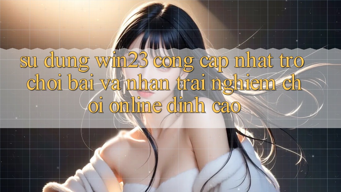 Sử dụng win23 - Cổng Cập Nhật Trò chơi Bài Và Nhận trải nghiệm Chơi Online Đỉnh Cao
