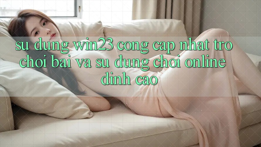 Sử dụng win23 - Cổng Cập Nhật Trò chơi Bài Và Sử dụng Chơi Online Đỉnh cao Sử dụng win23 - Cổng Cập Nhật Trò chơi Bài Và Sử dụng Chơi Online Đỉnh cao