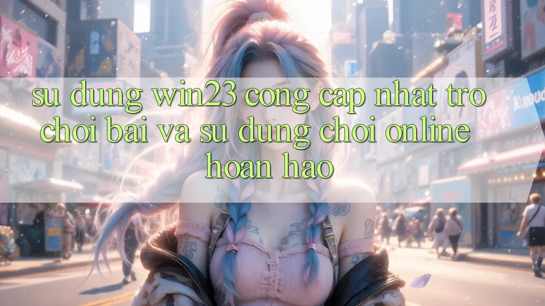 Sử dụng win23 - Cổng Cập Nhật Trò chơi Bài Và Sử dụng Chơi Online Hoàn hảo