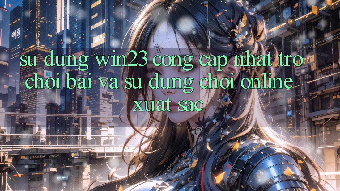 Sử dụng win23 - Cổng Cập Nhật Trò chơi Bài Và Sử dụng Chơi Online Xuất sắc Sử dụng win23 - Cổng Cập Nhật Trò chơi Bài Và Sử dụng Chơi Online Xuất sắc