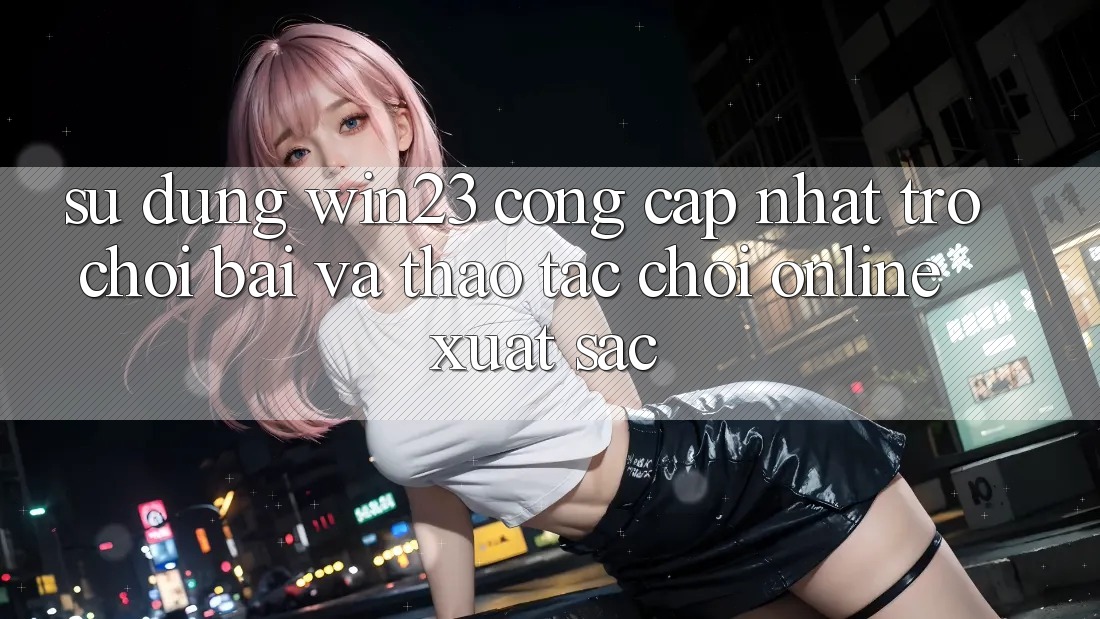 Sử dụng win23 - Cổng Cập Nhật Trò chơi Bài Và Thao tác Chơi Online Xuất sắc Sử dụng win23 - Cổng Cập Nhật Trò chơi Bài Và Thao tác Chơi Online Xuất sắc