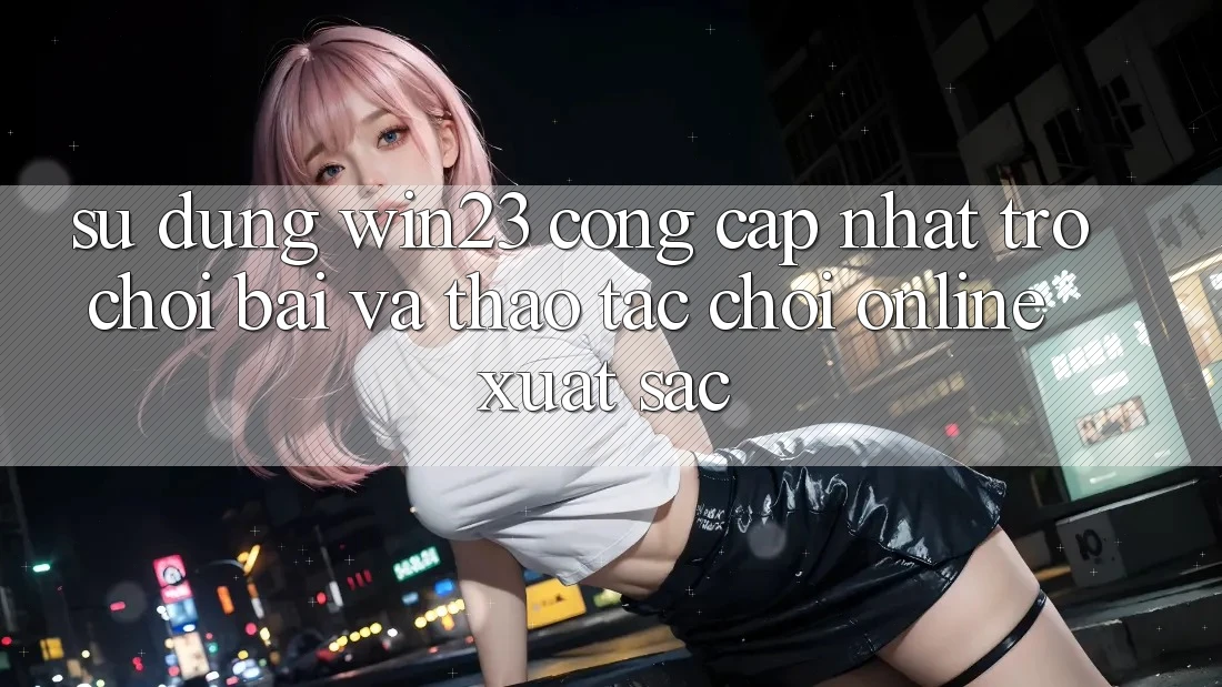 Sử dụng win23 - Cổng Cập Nhật Trò chơi Bài Và Thao tác Chơi Online Xuất sắc Sử dụng win23 - Cổng Cập Nhật Trò chơi Bài Và Thao tác Chơi Online Xuất sắc