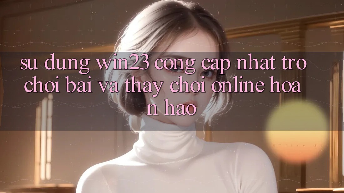 Sử dụng win23 - Cổng Cập Nhật Trò chơi Bài Và Thấy Chơi Online Hoàn hảo