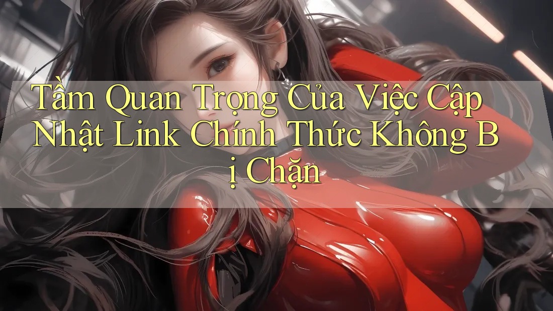 Tầm Quan Trọng Của Việc Cập Nhật Link Chính Thức Không Bị Chặn