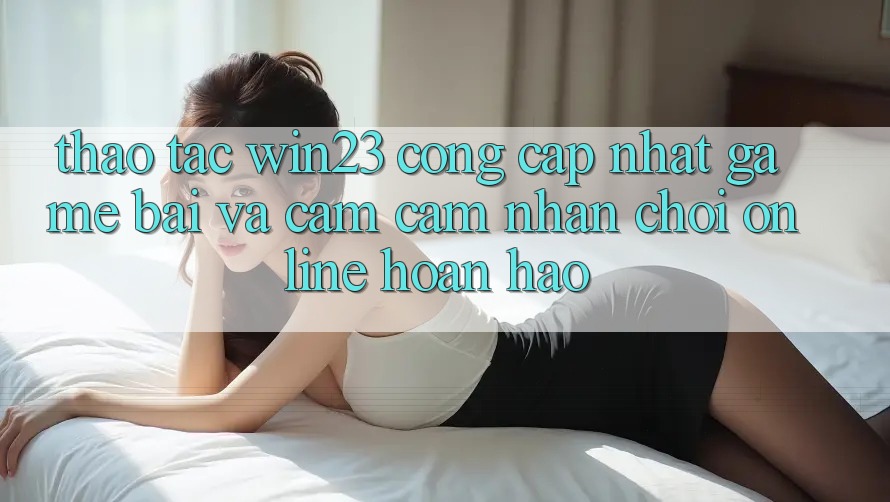 Thao tác win23 - Cổng Cập Nhật Game Bài Và Cảm cảm nhận Chơi Online Hoàn hảo