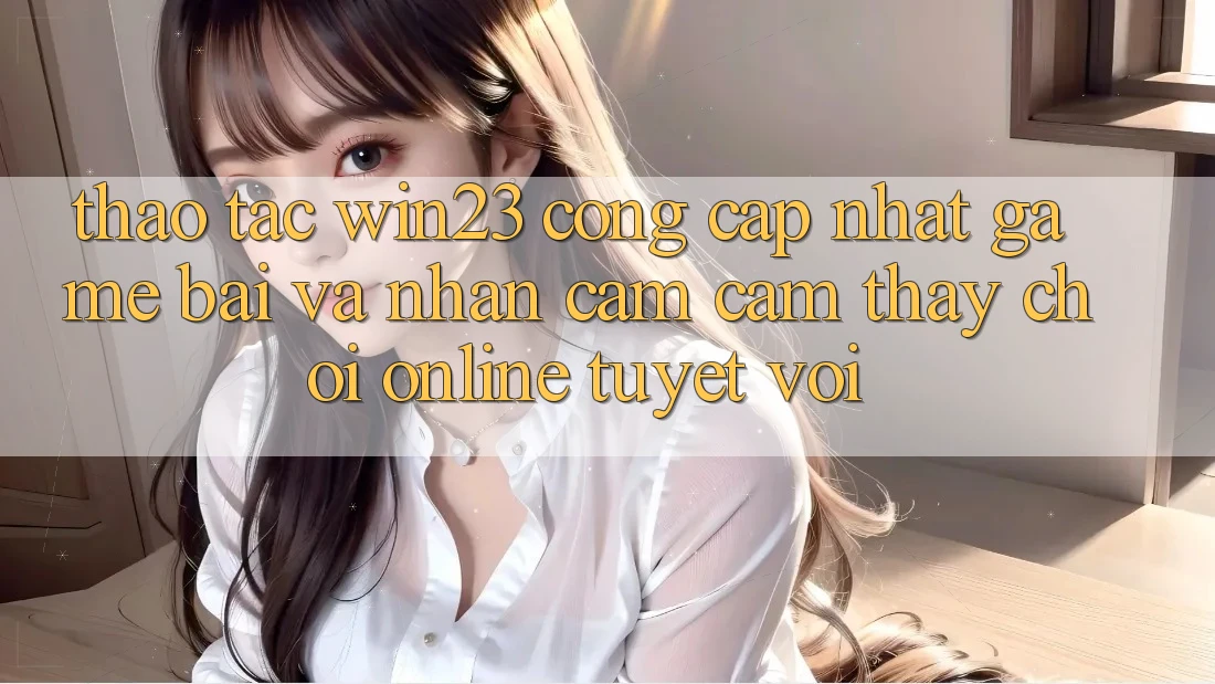 Thao tác win23 - Cổng Cập Nhật Game Bài Và Nhận cảm cảm thấy Chơi Online Tuyệt vời