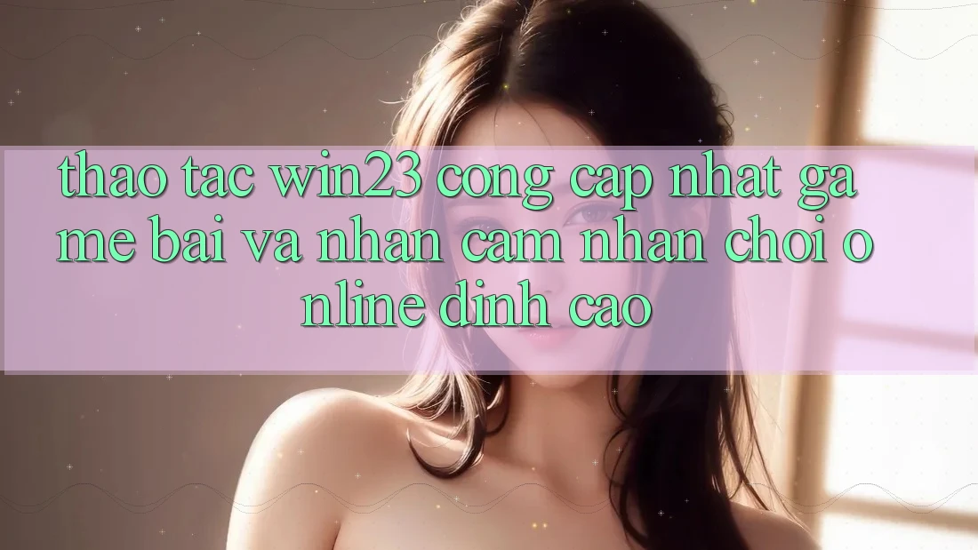 Thao tác win23 - Cổng Cập Nhật Game Bài Và Nhận cảm nhận Chơi Online Đỉnh Cao