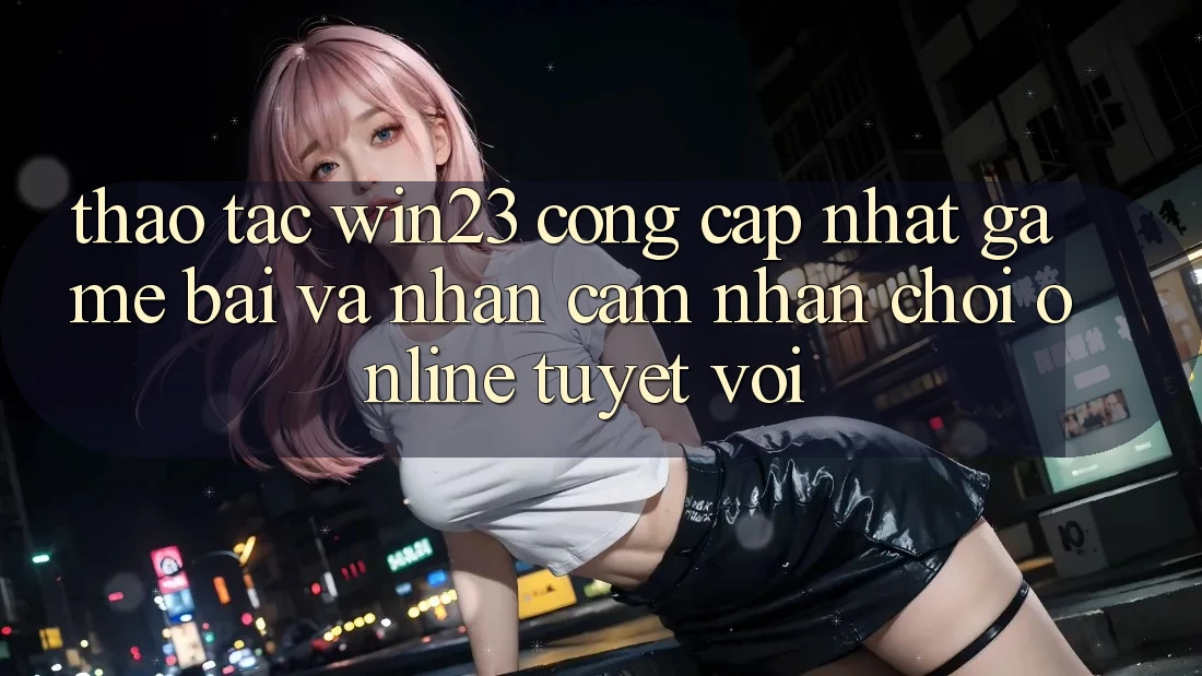 Thao tác win23 - Cổng Cập Nhật Game Bài Và Nhận cảm nhận Chơi Online Tuyệt vời