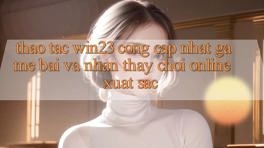 Thao tác win23 - Cổng Cập Nhật Game Bài Và Nhận thấy Chơi Online Xuất sắc