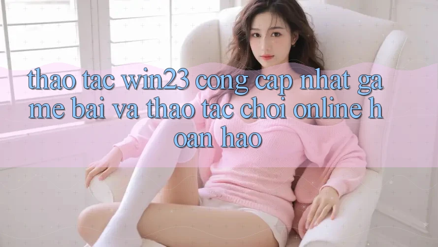 Thao tác win23 - Cổng Cập Nhật Game Bài Và Thao tác Chơi Online Hoàn hảo Thao tác win23 - Cổng Cập Nhật Game Bài Và Thao tác Chơi Online Hoàn hảo