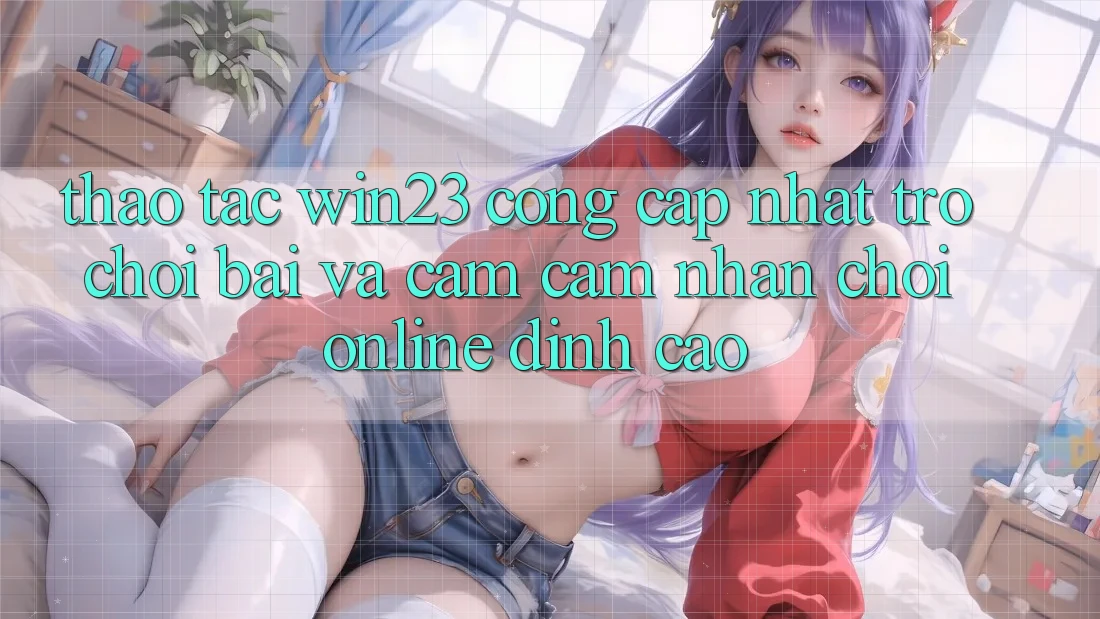 Thao tác win23 - Cổng Cập Nhật Trò chơi Bài Và Cảm cảm nhận Chơi Online Đỉnh cao