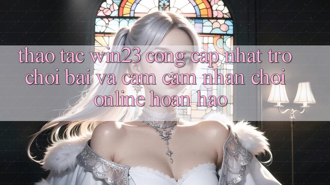 Thao tác win23 - Cổng Cập Nhật Trò chơi Bài Và Cảm cảm nhận Chơi Online Hoàn hảo Thao tác win23 - Cổng Cập Nhật Trò chơi Bài Và Cảm cảm nhận Chơi Online Hoàn hảo