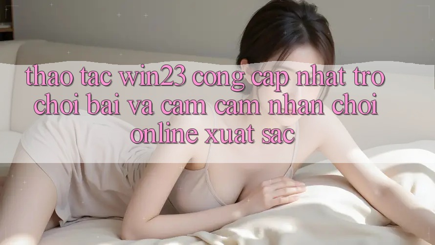 Thao tác win23 - Cổng Cập Nhật Trò chơi Bài Và Cảm cảm nhận Chơi Online Xuất sắc