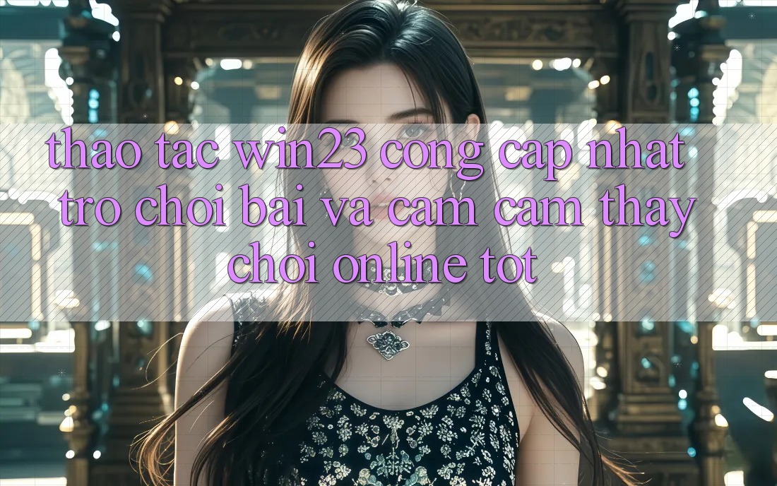 Thao tác win23 - Cổng Cập Nhật Trò chơi Bài Và Cảm cảm thấy Chơi Online Tốt