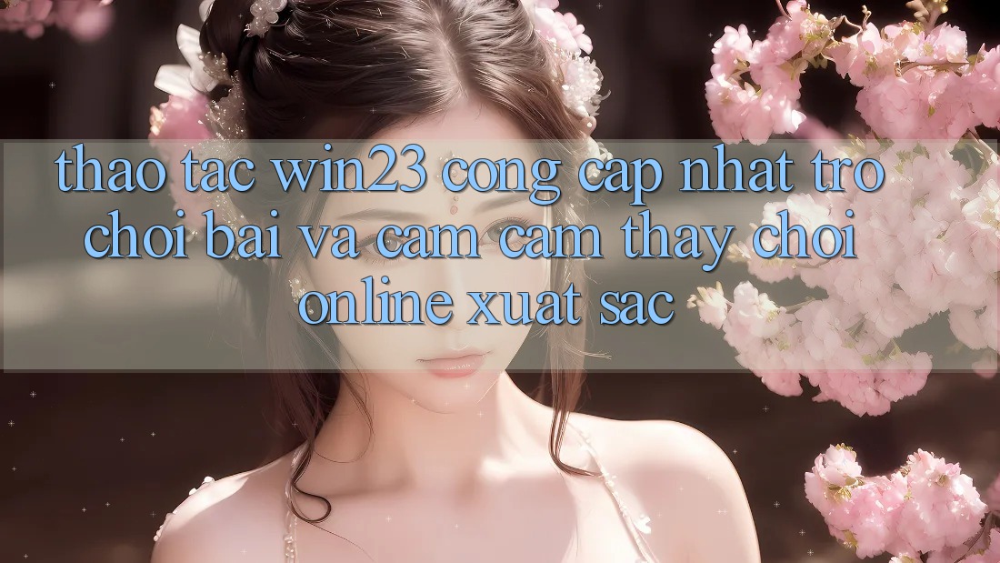Thao tác win23 - Cổng Cập Nhật Trò chơi Bài Và Cảm cảm thấy Chơi Online Xuất sắc