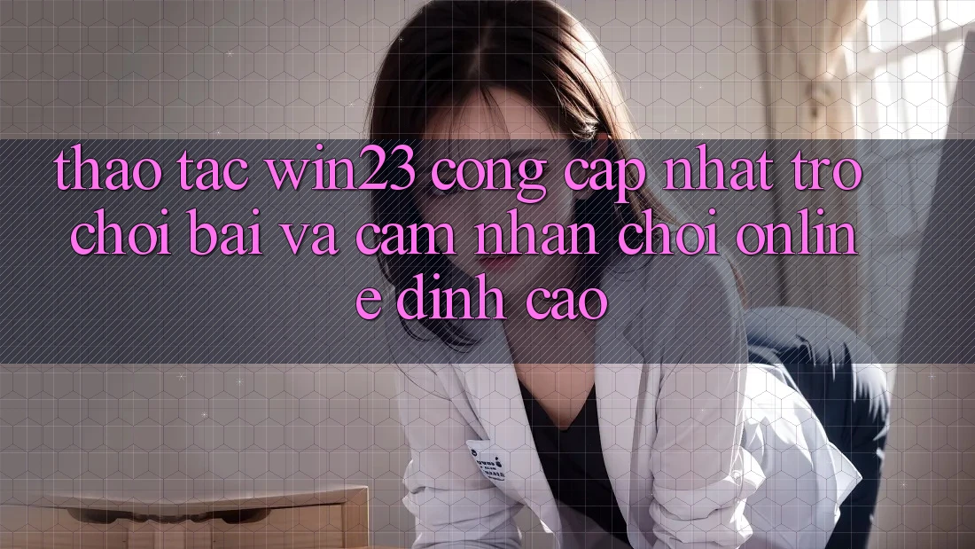 Thao tác win23 - Cổng Cập Nhật Trò chơi Bài Và Cảm nhận Chơi Online Đỉnh Cao