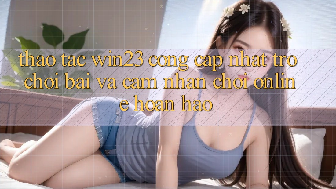 Thao tác win23 - Cổng Cập Nhật Trò chơi Bài Và Cảm nhận Chơi Online Hoàn hảo