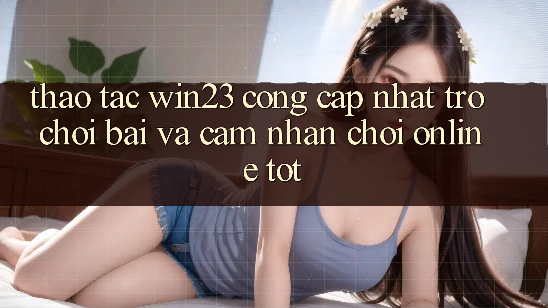 Thao tác win23 - Cổng Cập Nhật Trò chơi Bài Và Cảm nhận Chơi Online Tốt Thao tác win23 - Cổng Cập Nhật Trò chơi Bài Và Cảm nhận Chơi Online Tốt
