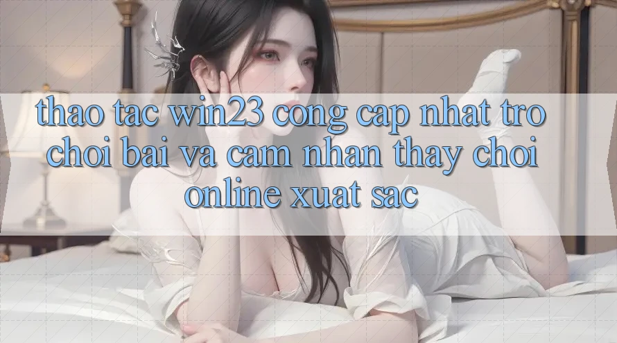 Thao tác win23 - Cổng Cập Nhật Trò chơi Bài Và Cảm nhận thấy Chơi Online Xuất sắc Thao tác win23 - Cổng Cập Nhật Trò chơi Bài Và Cảm nhận thấy Chơi Online Xuất sắc