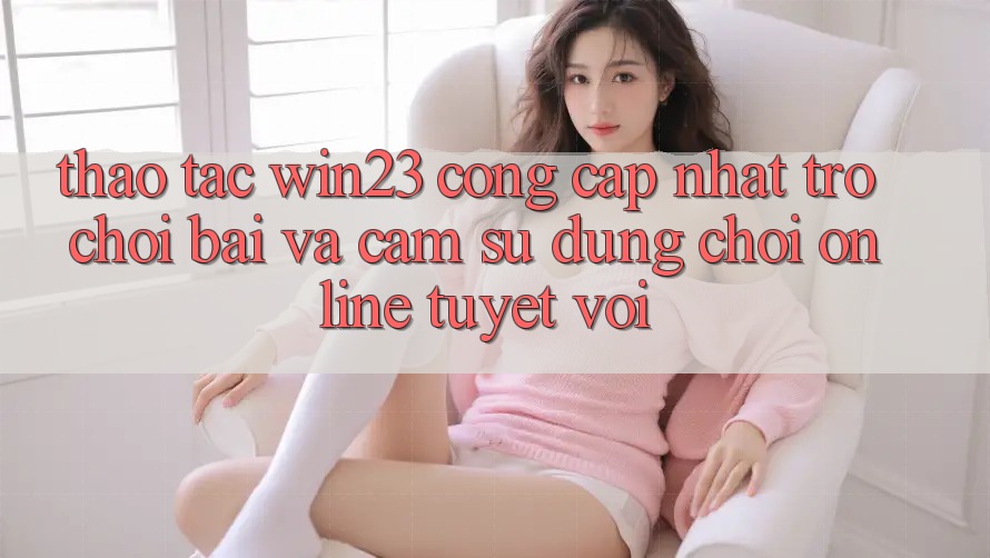 Thao tác win23 - Cổng Cập Nhật Trò chơi Bài Và Cảm sử dụng Chơi Online Tuyệt vời
