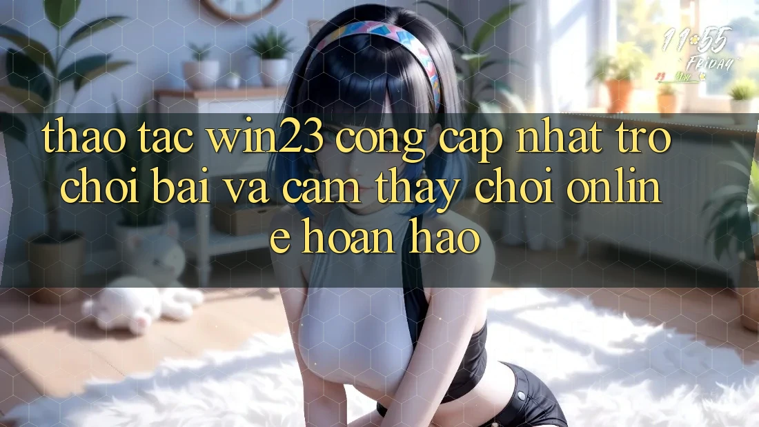 Thao tác win23 - Cổng Cập Nhật Trò chơi Bài Và Cảm thấy Chơi Online Hoàn hảo