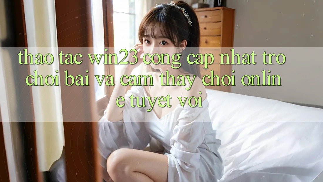 Thao tác win23 - Cổng Cập Nhật Trò chơi Bài Và Cảm thấy Chơi Online Tuyệt vời