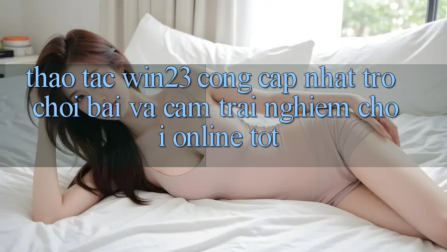 Thao tác win23 - Cổng Cập Nhật Trò chơi Bài Và Cảm trải nghiệm Chơi Online Tốt Thao tác win23 - Cổng Cập Nhật Trò chơi Bài Và Cảm trải nghiệm Chơi Online Tốt