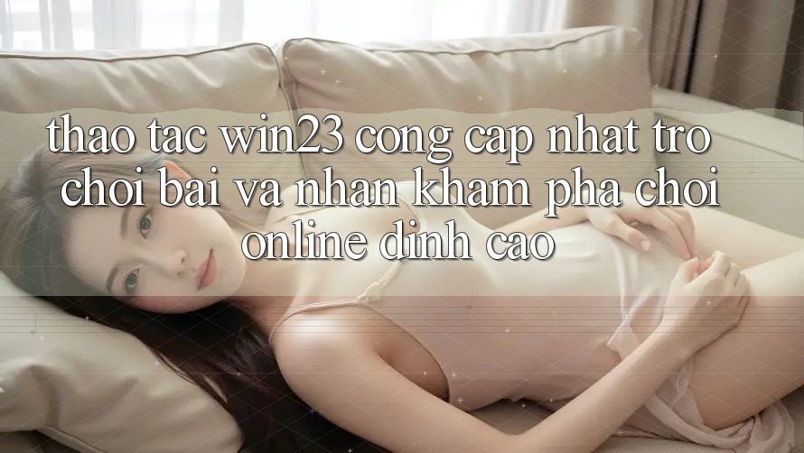Thao tác win23 - Cổng Cập Nhật Trò chơi Bài Và Nhận khám phá Chơi Online Đỉnh Cao