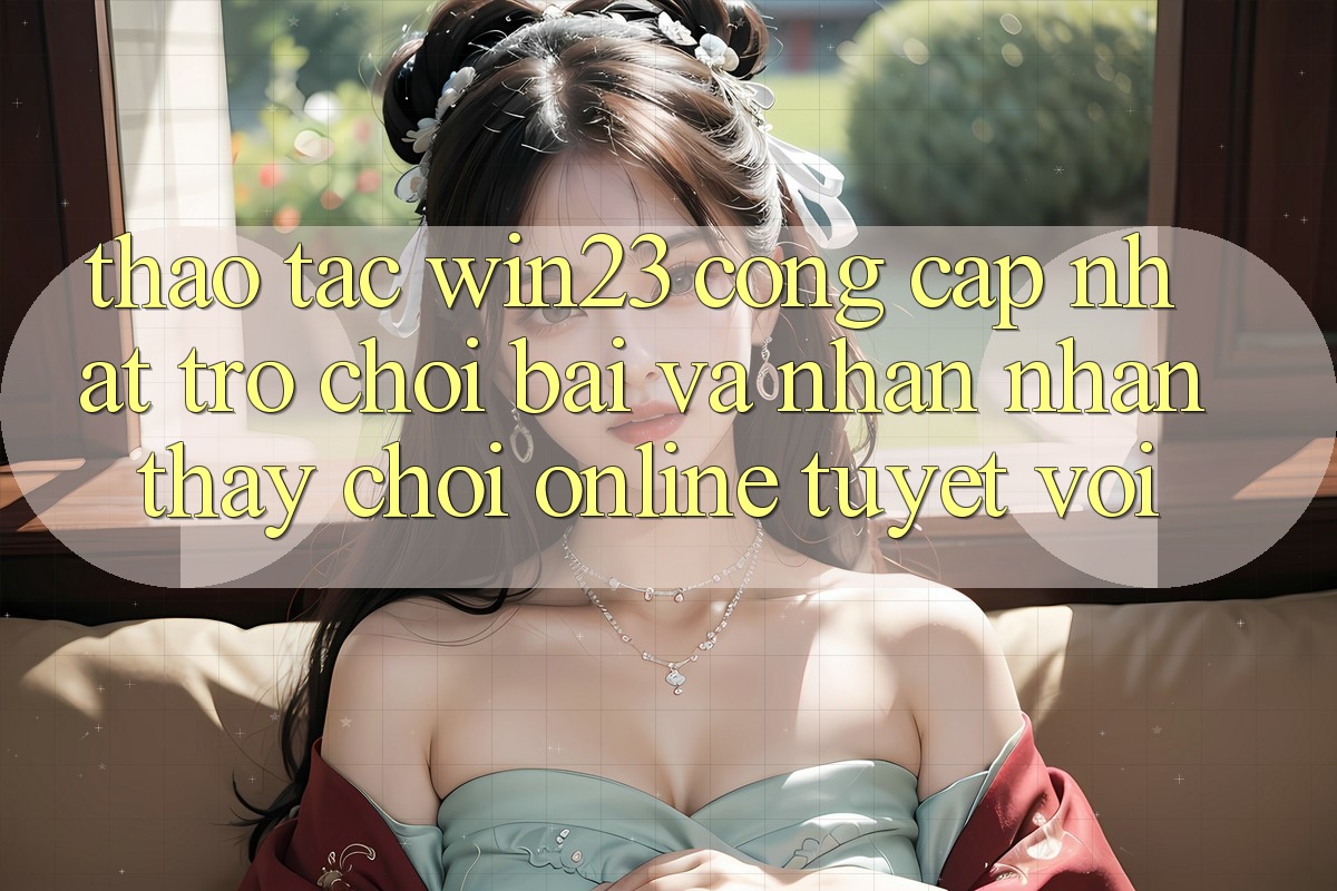 Thao tác win23 - Cổng Cập Nhật Trò chơi Bài Và Nhận nhận thấy Chơi Online Tuyệt vời