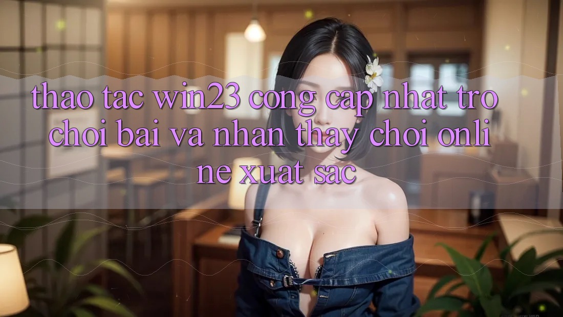 Thao tác win23 - Cổng Cập Nhật Trò chơi Bài Và Nhận thấy Chơi Online Xuất sắc