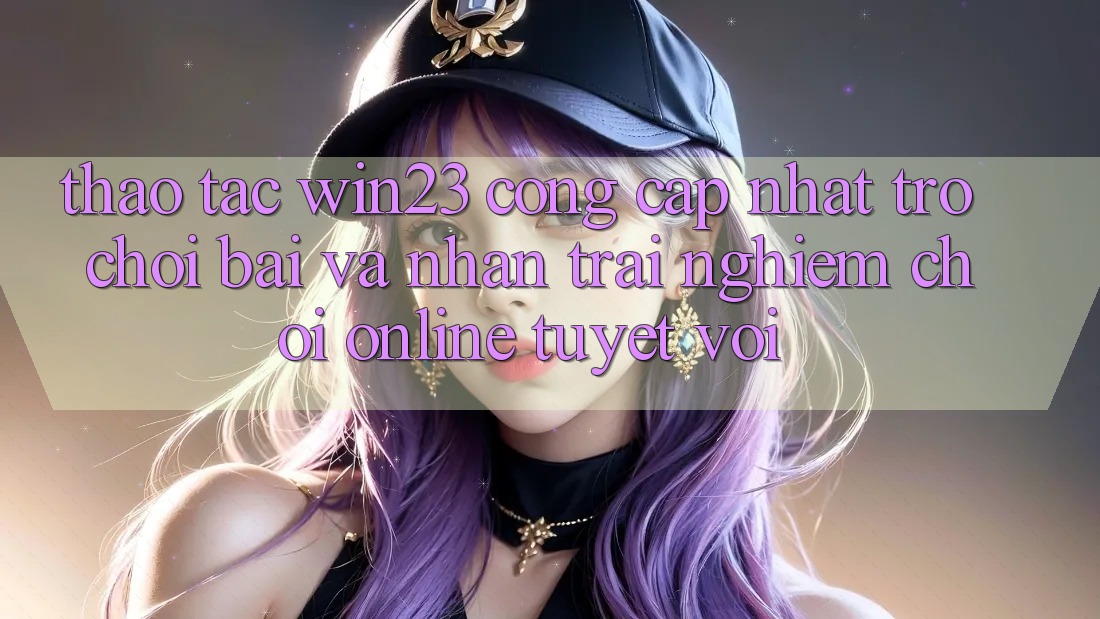 Thao tác win23 - Cổng Cập Nhật Trò chơi Bài Và Nhận trải nghiệm Chơi Online Tuyệt vời