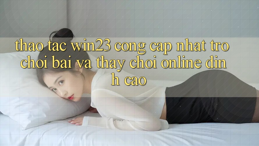 Thao tác win23 - Cổng Cập Nhật Trò chơi Bài Và Thấy Chơi Online Đỉnh Cao