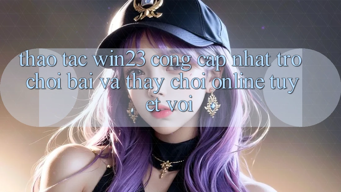 Thao tác win23 - Cổng Cập Nhật Trò chơi Bài Và Thấy Chơi Online Tuyệt vời