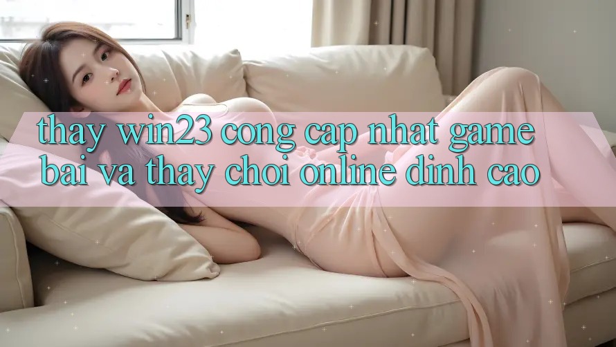 Thấy win23 - Cổng Cập Nhật Game Bài Và Thấy Chơi Online Đỉnh Cao Thấy win23 - Cổng Cập Nhật Game Bài Và Thấy Chơi Online Đỉnh Cao