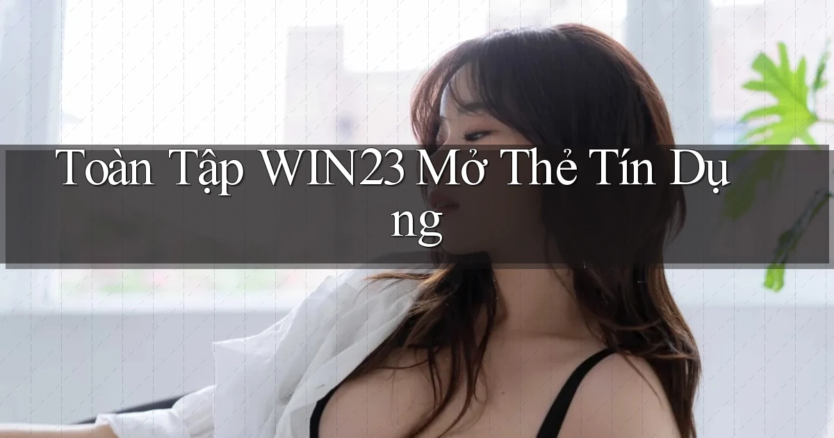 toàn tập win23 mở thẻ tín dụng