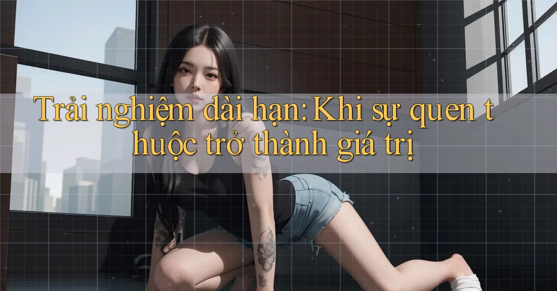Trải nghiệm dài hạn: Khi sự quen thuộc trở thành giá trị Trải nghiệm dài hạn: Khi sự quen thuộc trở thành giá trị