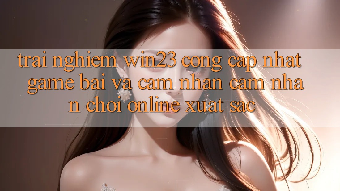 Trải nghiệm win23 - Cổng Cập Nhật Game Bài Và Cảm nhận cảm nhận Chơi Online Xuất sắc Trải nghiệm win23 - Cổng Cập Nhật Game Bài Và Cảm nhận cảm nhận Chơi Online Xuất sắc