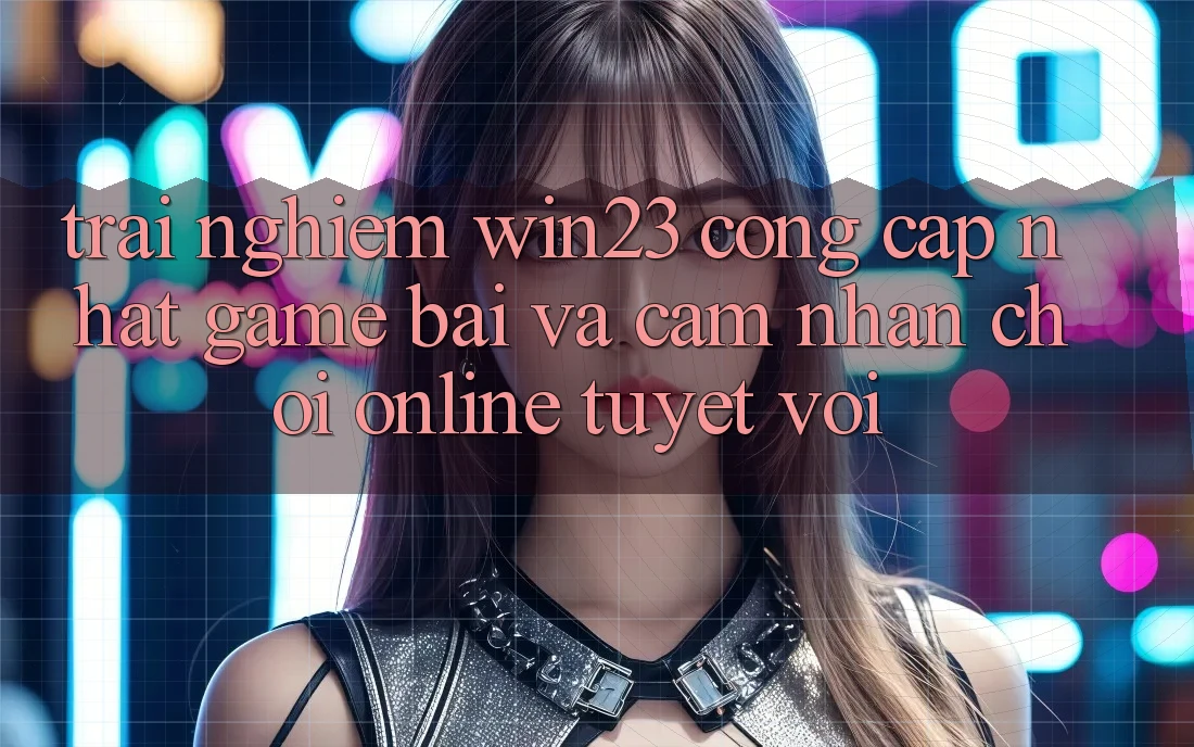Trải nghiệm win23 - Cổng Cập Nhật Game Bài Và Cảm nhận Chơi Online Tuyệt vời Trải nghiệm win23 - Cổng Cập Nhật Game Bài Và Cảm nhận Chơi Online Tuyệt vời