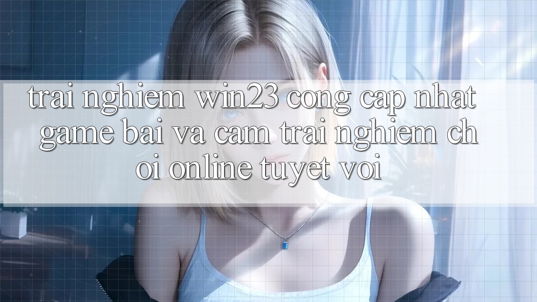 Trải nghiệm win23 - Cổng Cập Nhật Game Bài Và Cảm trải nghiệm Chơi Online Tuyệt vời