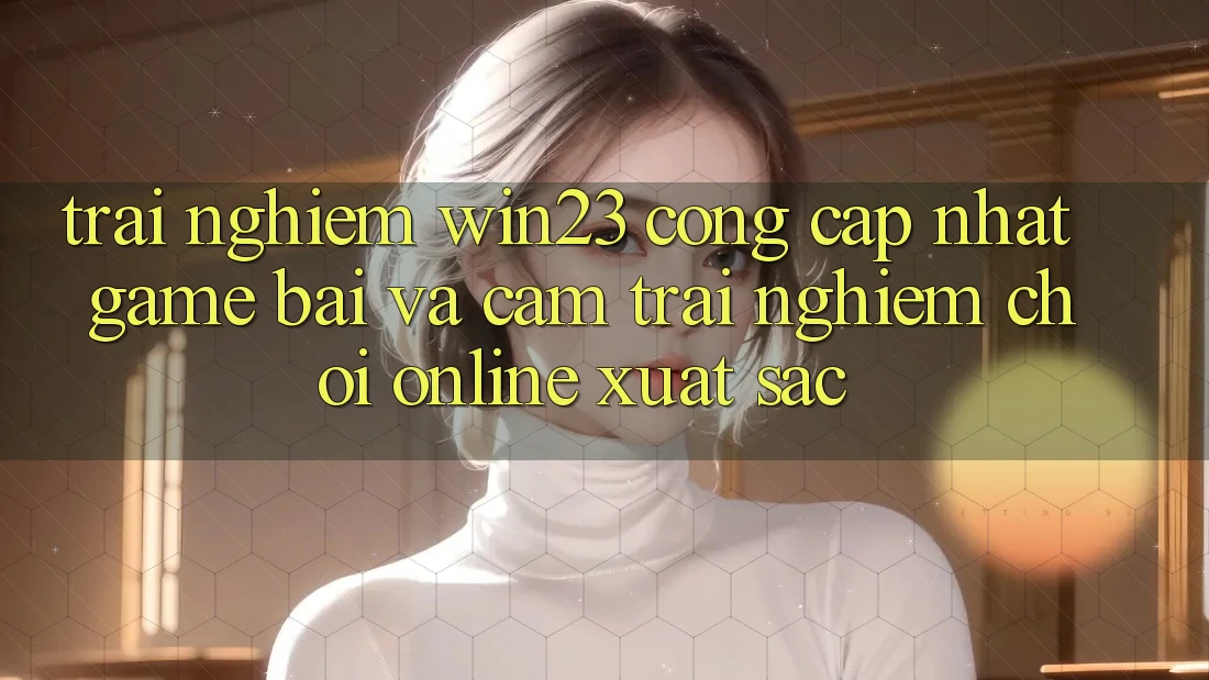 Trải nghiệm win23 - Cổng Cập Nhật Game Bài Và Cảm trải nghiệm Chơi Online Xuất sắc Trải nghiệm win23 - Cổng Cập Nhật Game Bài Và Cảm trải nghiệm Chơi Online Xuất sắc