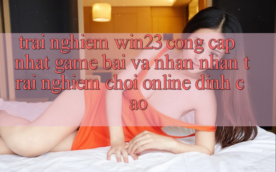 Trải nghiệm win23 - Cổng Cập Nhật Game Bài Và Nhận nhận trải nghiệm Chơi Online Đỉnh Cao