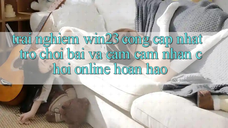 Trải nghiệm win23 - Cổng Cập Nhật Trò chơi Bài Và Cảm cảm nhận Chơi Online Hoàn hảo