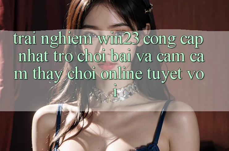 Trải nghiệm win23 - Cổng Cập Nhật Trò chơi Bài Và Cảm cảm thấy Chơi Online Tuyệt vời Trải nghiệm win23 - Cổng Cập Nhật Trò chơi Bài Và Cảm cảm thấy Chơi Online Tuyệt vời