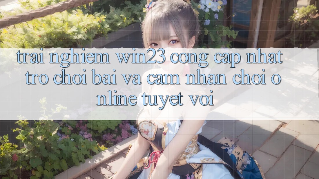 Trải nghiệm win23 - Cổng Cập Nhật Trò chơi Bài Và Cảm nhận Chơi Online Tuyệt vời
