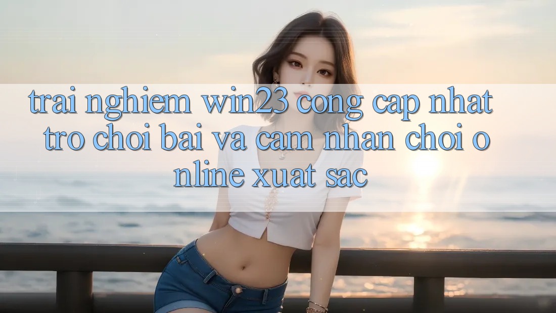 Trải nghiệm win23 - Cổng Cập Nhật Trò chơi Bài Và Cảm nhận Chơi Online Xuất sắc Trải nghiệm win23 - Cổng Cập Nhật Trò chơi Bài Và Cảm nhận Chơi Online Xuất sắc