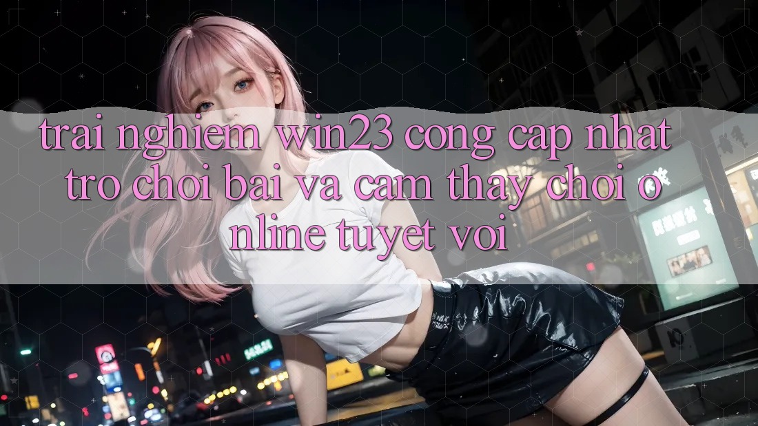 Trải nghiệm win23 - Cổng Cập Nhật Trò chơi Bài Và Cảm thấy Chơi Online Tuyệt vời Trải nghiệm win23 - Cổng Cập Nhật Trò chơi Bài Và Cảm thấy Chơi Online Tuyệt vời