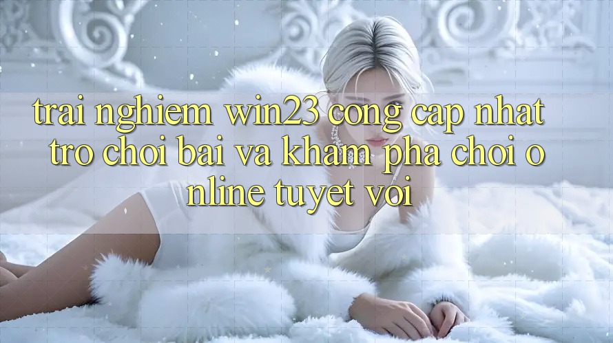 Trải nghiệm win23 - Cổng Cập Nhật Trò chơi Bài Và Khám phá Chơi Online Tuyệt vời Trải nghiệm win23 - Cổng Cập Nhật Trò chơi Bài Và Khám phá Chơi Online Tuyệt vời