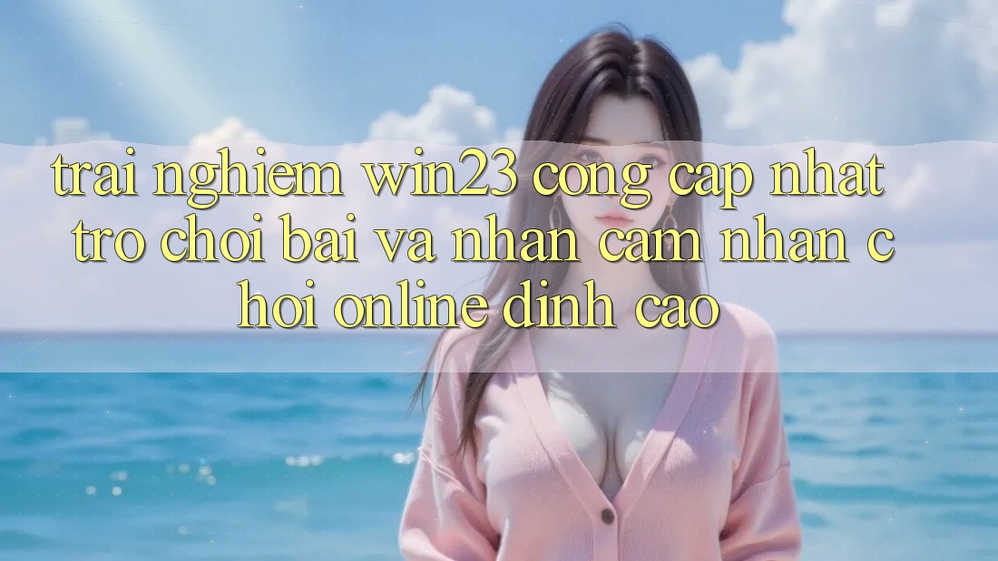 Trải nghiệm win23 - Cổng Cập Nhật Trò chơi Bài Và Nhận cảm nhận Chơi Online Đỉnh Cao Trải nghiệm win23 - Cổng Cập Nhật Trò chơi Bài Và Nhận cảm nhận Chơi Online Đỉnh Cao