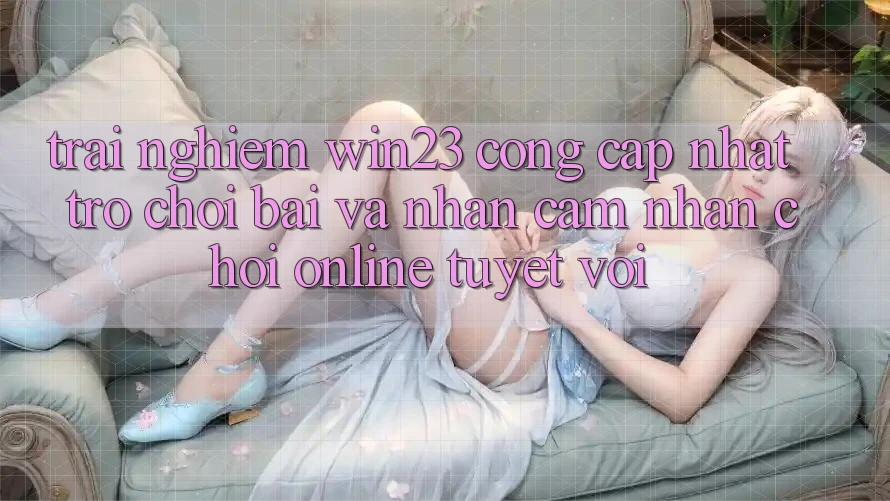 Trải nghiệm win23 - Cổng Cập Nhật Trò chơi Bài Và Nhận cảm nhận Chơi Online Tuyệt vời