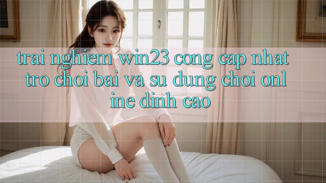 Trải nghiệm win23 - Cổng Cập Nhật Trò chơi Bài Và Sử dụng Chơi Online Đỉnh Cao Trải nghiệm win23 - Cổng Cập Nhật Trò chơi Bài Và Sử dụng Chơi Online Đỉnh Cao